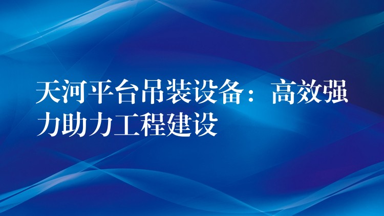 天河平臺(tái)吊裝設(shè)備：高效強(qiáng)力助力工程建設(shè)