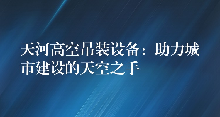 天河高空吊裝設備：助力城市建設的天空之手