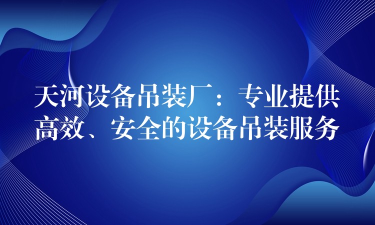 天河設(shè)備吊裝廠：專業(yè)提供高效、安全的設(shè)備吊裝服務(wù)