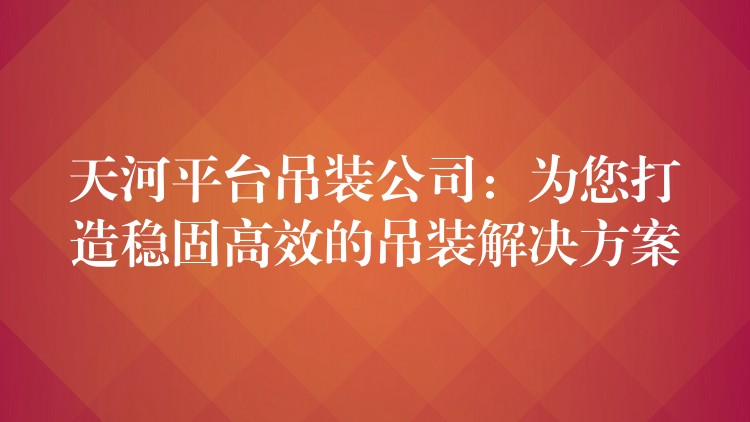 天河平臺吊裝公司：為您打造穩(wěn)固高效的吊裝解決方案