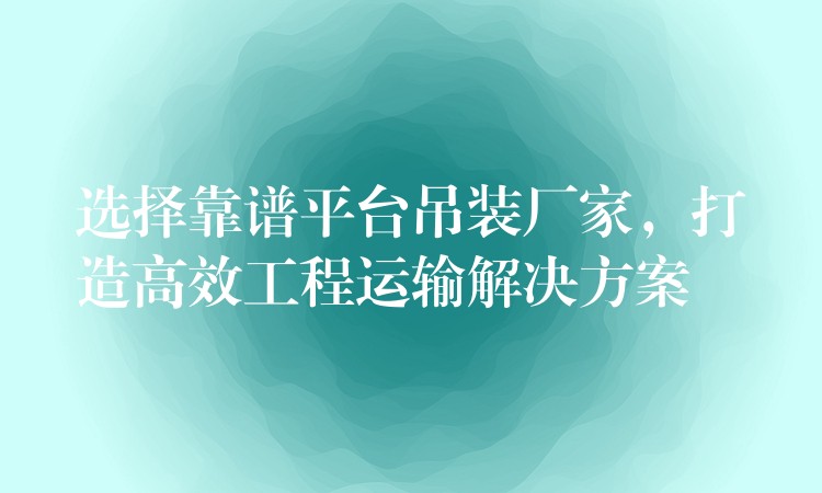 選擇靠譜平臺(tái)吊裝廠家，打造高效工程運(yùn)輸解決方案