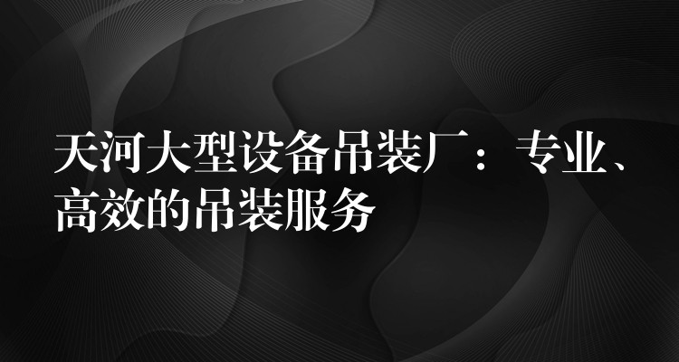 天河大型設(shè)備吊裝廠：專業(yè)、高效的吊裝服務(wù)