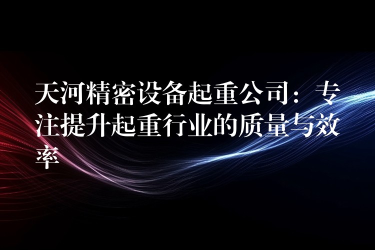 天河精密設備起重公司：專注提升起重行業(yè)的質(zhì)量與效率