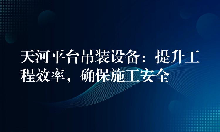 天河平臺吊裝設(shè)備：提升工程效率，確保施工安全