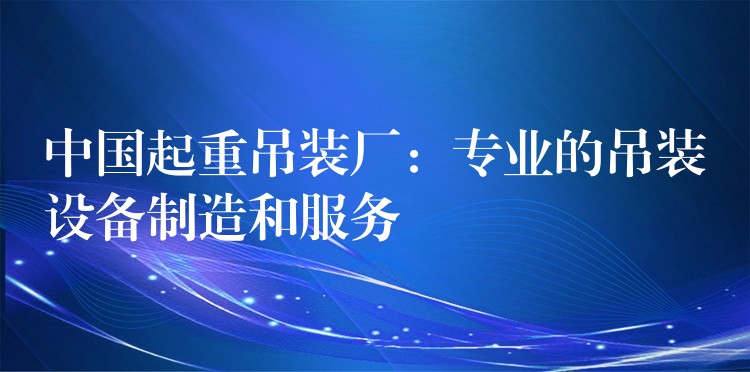 中國起重吊裝廠：專業(yè)的吊裝設(shè)備制造和服務(wù)