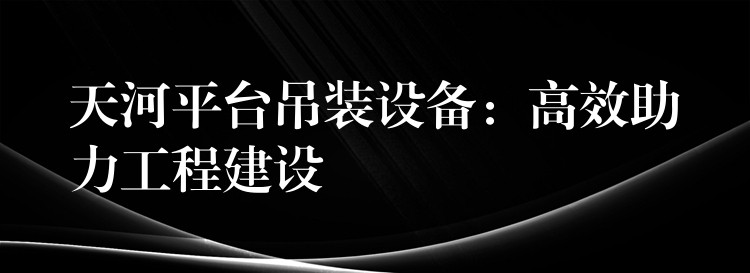 天河平臺吊裝設備：高效助力工程建設