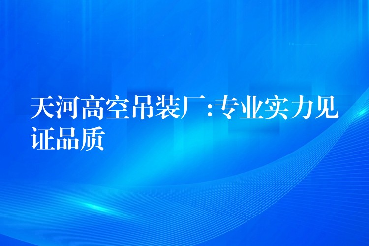 天河高空吊裝廠:專業(yè)實(shí)力見(jiàn)證品質(zhì)