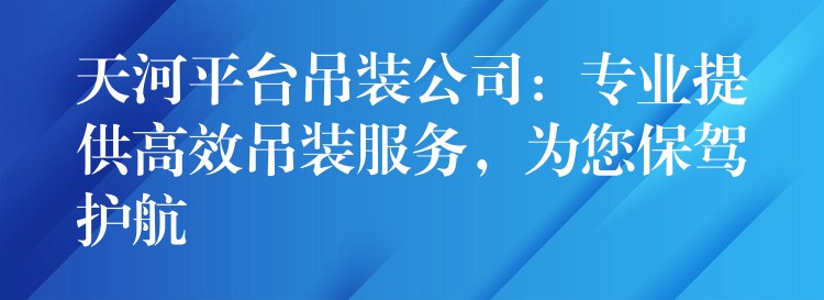 天河平臺(tái)吊裝公司：專業(yè)提供高效吊裝服務(wù)，為您保駕護(hù)航