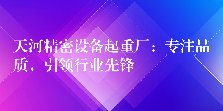 天河精密設(shè)備起重廠：專注品質(zhì)，引領(lǐng)行業(yè)先鋒