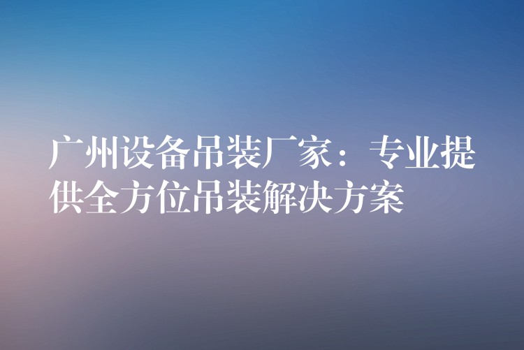 廣州設(shè)備吊裝廠家：專業(yè)提供全方位吊裝解決方案