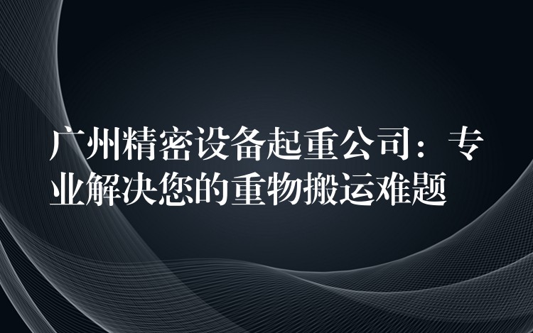 廣州精密設(shè)備起重公司：專業(yè)解決您的重物搬運(yùn)難題