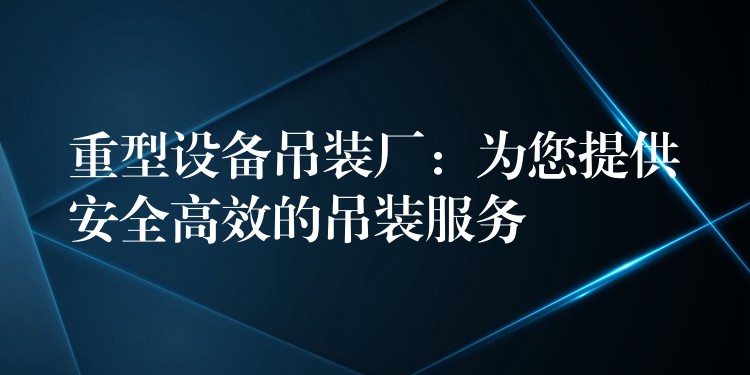 重型設(shè)備吊裝廠：為您提供安全高效的吊裝服務(wù)