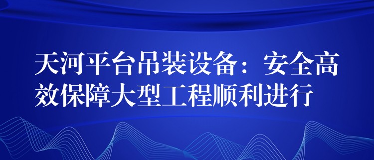 天河平臺(tái)吊裝設(shè)備：安全高效保障大型工程順利進(jìn)行