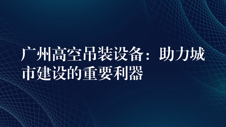 廣州高空吊裝設(shè)備：助力城市建設(shè)的重要利器