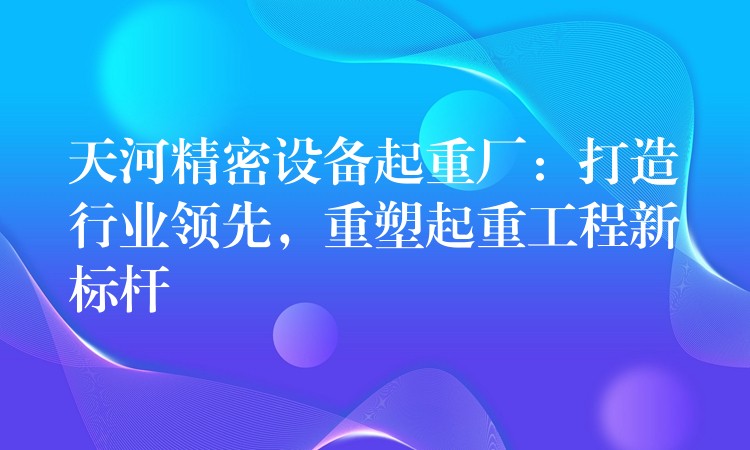 天河精密設(shè)備起重廠：打造行業(yè)領(lǐng)先，重塑起重工程新標(biāo)桿