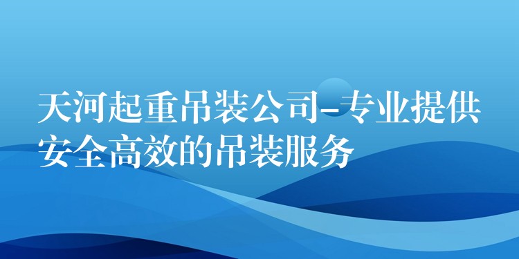 天河起重吊裝公司-專業(yè)提供安全高效的吊裝服務