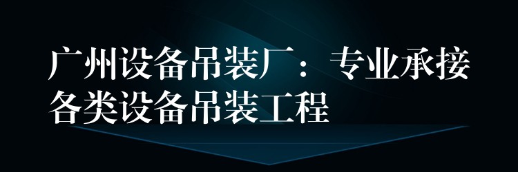 廣州設備吊裝廠：專業(yè)承接各類設備吊裝工程