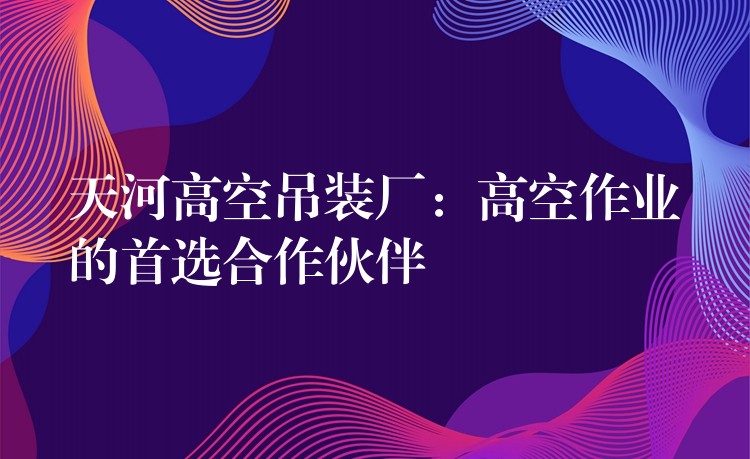 天河高空吊裝廠：高空作業(yè)的首選合作伙伴