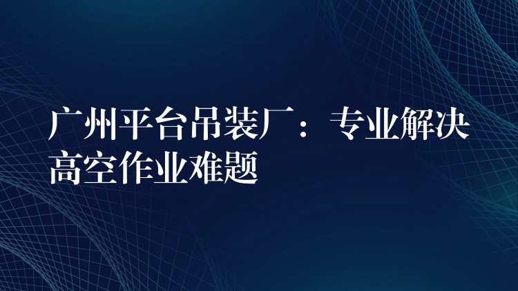 廣州平臺(tái)吊裝廠：專業(yè)解決高空作業(yè)難題