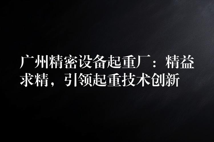 廣州精密設(shè)備起重廠：精益求精，引領(lǐng)起重技術(shù)創(chuàng)新