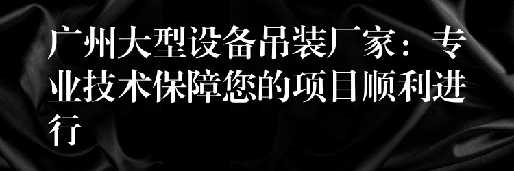 廣州大型設(shè)備吊裝廠家：專業(yè)技術(shù)保障您的項目順利進行