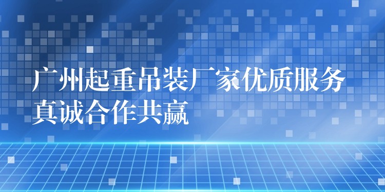 廣州起重吊裝廠家優(yōu)質(zhì)服務(wù) 真誠合作共贏