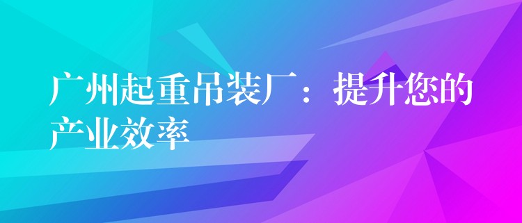 廣州起重吊裝廠：提升您的產(chǎn)業(yè)效率