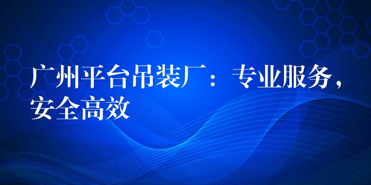 廣州平臺吊裝廠：專業(yè)服務(wù)，安全高效