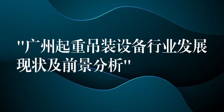 “廣州起重吊裝設(shè)備行業(yè)發(fā)展現(xiàn)狀及前景分析”