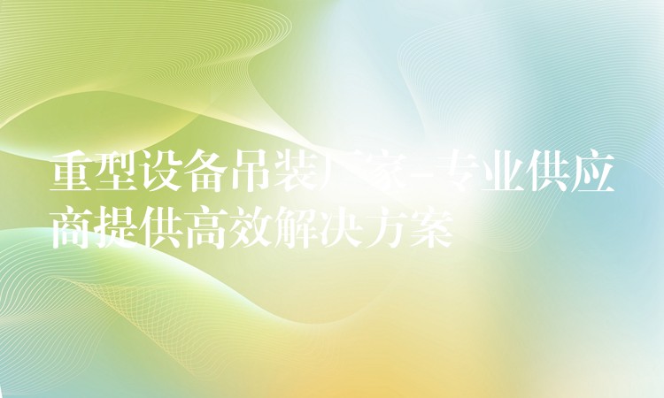 重型設備吊裝廠家-專業(yè)供應商提供高效解決方案