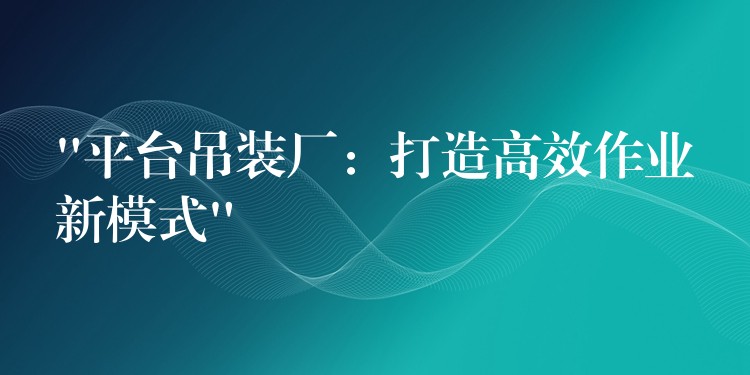 “平臺(tái)吊裝廠：打造高效作業(yè)新模式”