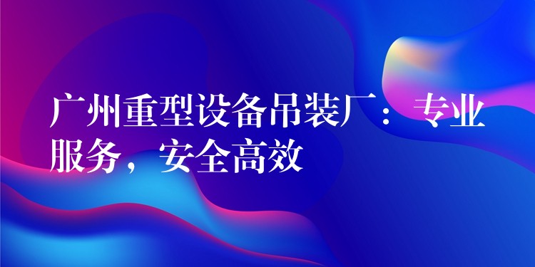 廣州重型設備吊裝廠：專業(yè)服務，安全高效