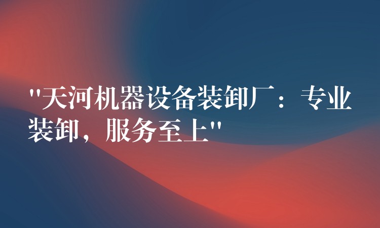 “天河機器設(shè)備裝卸廠：專業(yè)裝卸，服務(wù)至上”