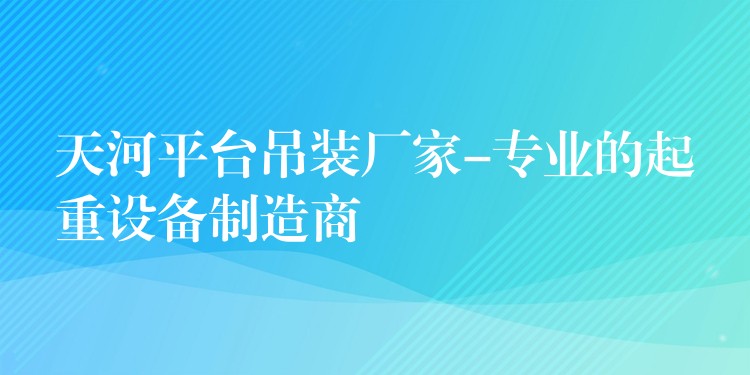 天河平臺(tái)吊裝廠家-專(zhuān)業(yè)的起重設(shè)備制造商