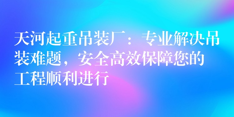 天河起重吊裝廠：專業(yè)解決吊裝難題，安全高效保障您的工程順利進(jìn)行