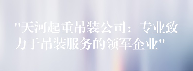 “天河起重吊裝公司：專業(yè)致力于吊裝服務(wù)的領(lǐng)軍企業(yè)”