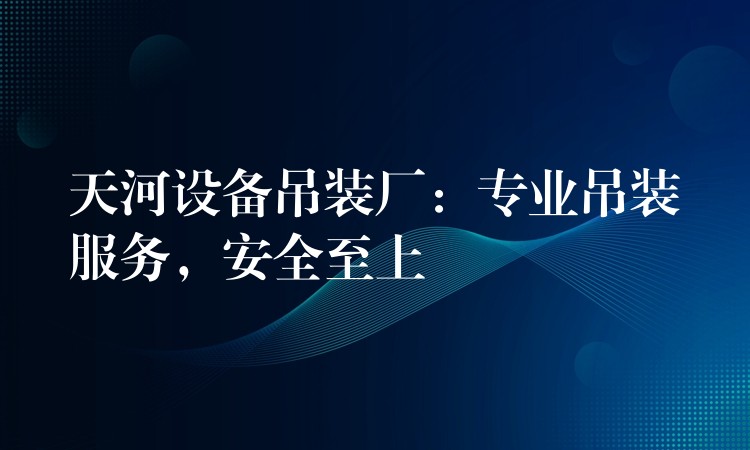 天河設(shè)備吊裝廠：專業(yè)吊裝服務(wù)，安全至上