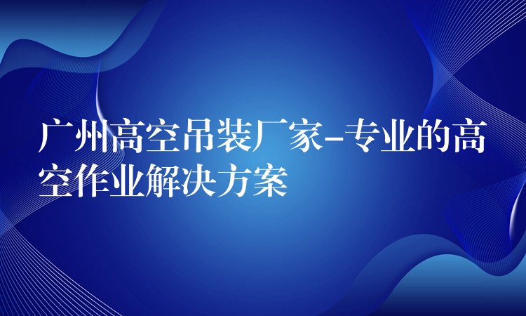 廣州高空吊裝廠家-專業(yè)的高空作業(yè)解決方案