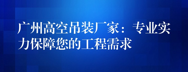 廣州高空吊裝廠家：專業(yè)實力保障您的工程需求