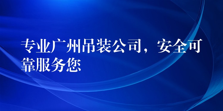 專業(yè)廣州吊裝公司，安全可靠服務(wù)您