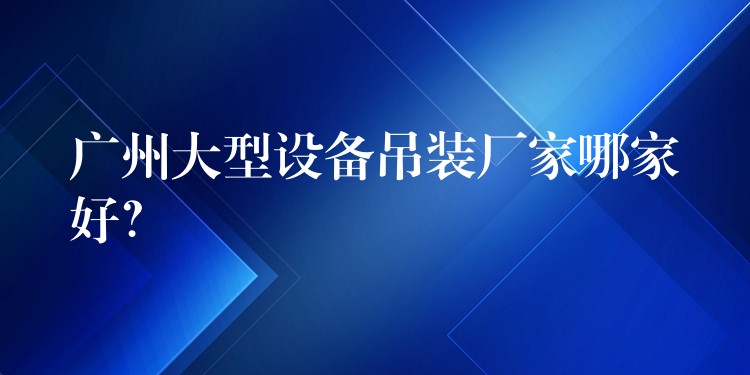 廣州大型設(shè)備吊裝廠家哪家好？