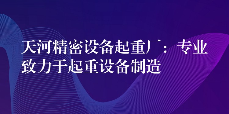 天河精密設(shè)備起重廠：專(zhuān)業(yè)致力于起重設(shè)備制造