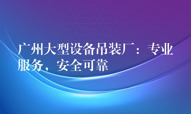 廣州大型設(shè)備吊裝廠：專業(yè)服務(wù)，安全可靠