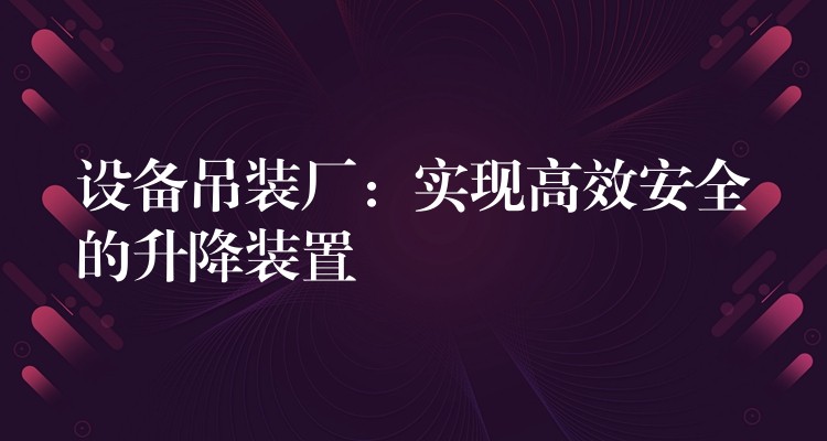 設(shè)備吊裝廠：實(shí)現(xiàn)高效安全的升降裝置