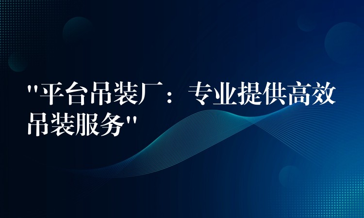 “平臺吊裝廠：專業(yè)提供高效吊裝服務(wù)”