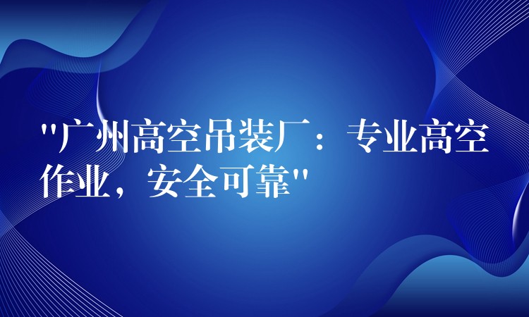 “廣州高空吊裝廠：專(zhuān)業(yè)高空作業(yè)，安全可靠”