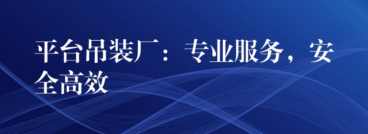 平臺(tái)吊裝廠：專業(yè)服務(wù)，安全高效