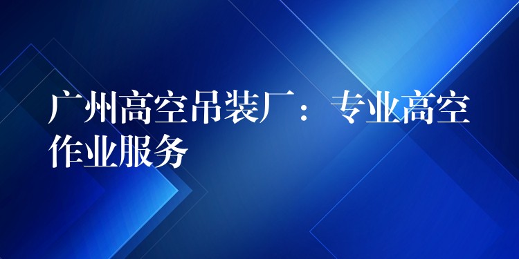 廣州高空吊裝廠：專業(yè)高空作業(yè)服務(wù)