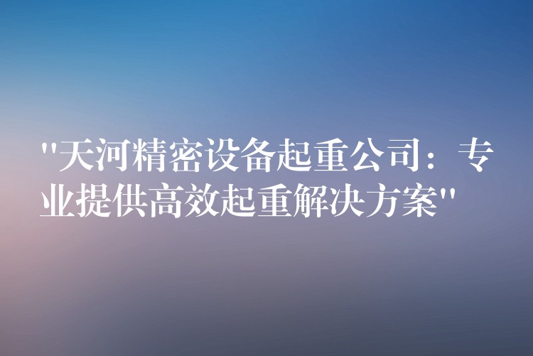 “天河精密設(shè)備起重公司：專業(yè)提供高效起重解決方案”