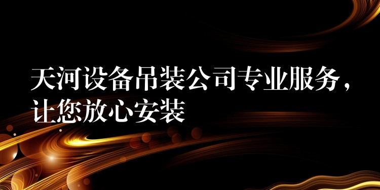 天河設(shè)備吊裝公司專業(yè)服務(wù)，讓您放心安裝